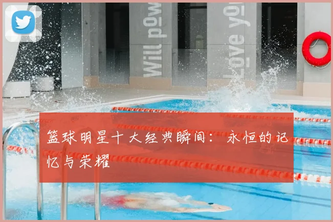 篮球明星十大经典瞬间：永恒的记忆与荣耀