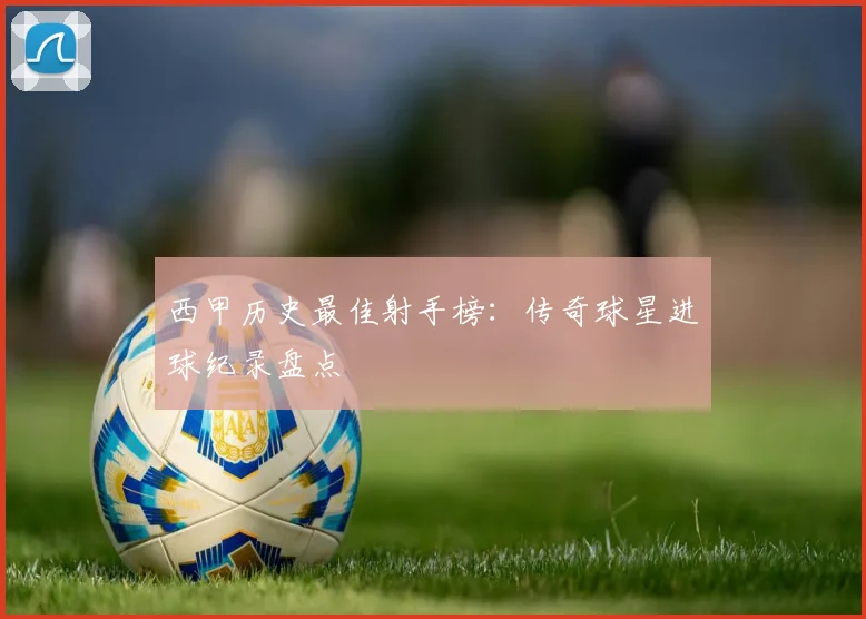 西甲历史最佳射手榜:传奇球星进球纪录盘点