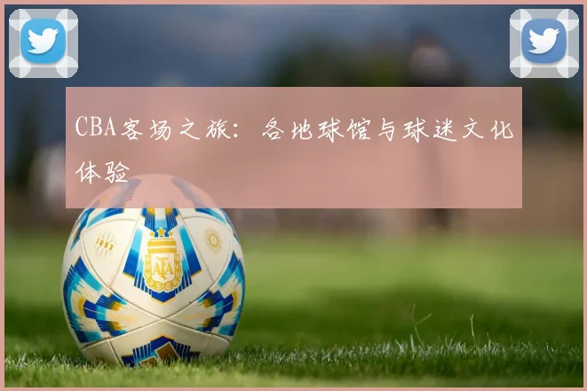 CBA客场之旅:各地球馆与球迷文化体验