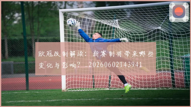 欧冠改制解读:新赛制将带来哪些变化与影响?_20260602143941