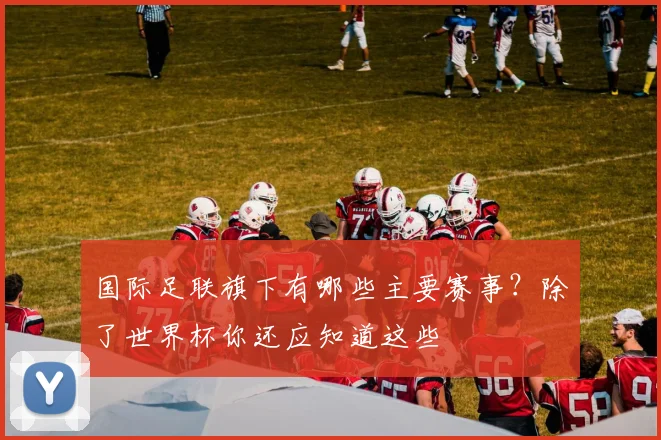 国际足联旗下有哪些主要赛事?除了世界杯你还应知道这些